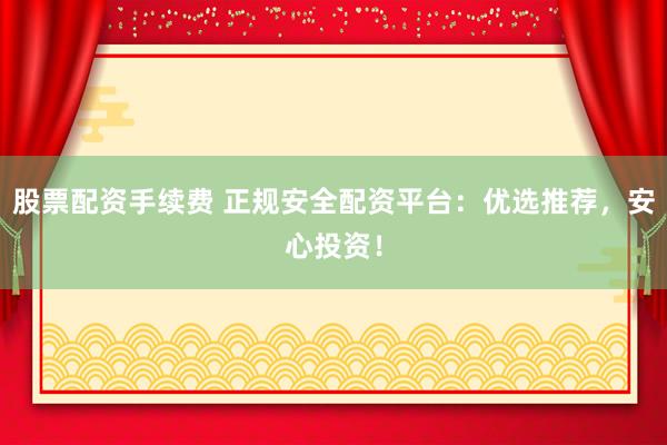股票配资手续费 正规安全配资平台：优选推荐，安心投资！