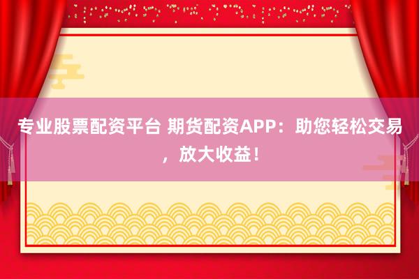 专业股票配资平台 期货配资APP：助您轻松交易，放大收益！