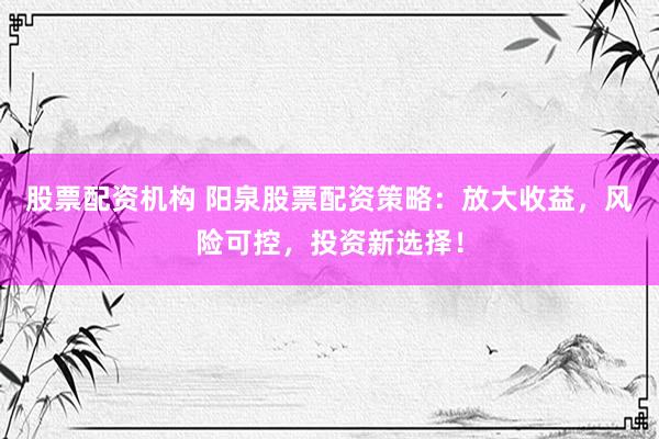 股票配资机构 阳泉股票配资策略：放大收益，风险可控，投资新选择！