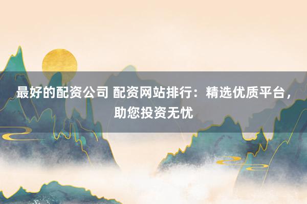 最好的配资公司 配资网站排行：精选优质平台，助您投资无忧