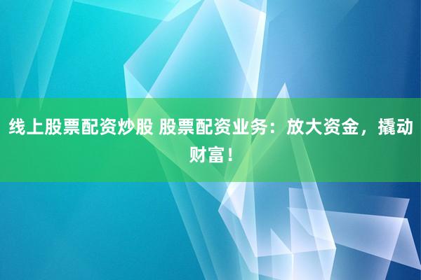 线上股票配资炒股 股票配资业务：放大资金，撬动财富！