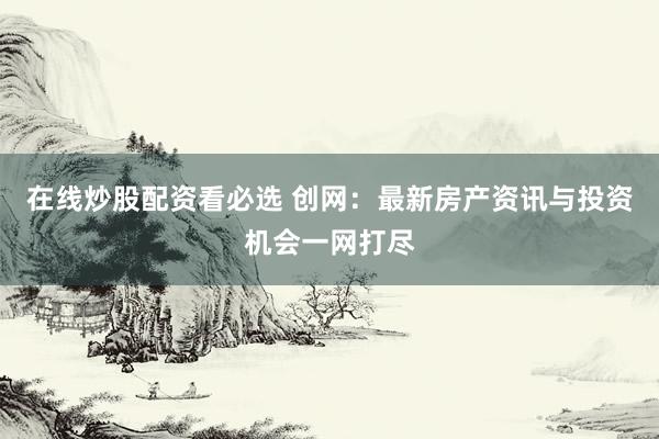 在线炒股配资看必选 创网：最新房产资讯与投资机会一网打尽