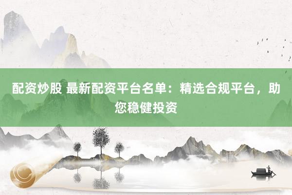 配资炒股 最新配资平台名单：精选合规平台，助您稳健投资
