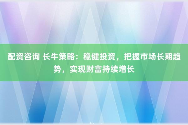 配资咨询 长牛策略：稳健投资，把握市场长期趋势，实现财富持续增长