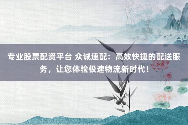 专业股票配资平台 众诚速配：高效快捷的配送服务，让您体验极速物流新时代！