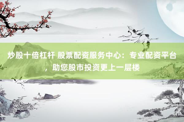 炒股十倍杠杆 股票配资服务中心：专业配资平台，助您股市投资更上一层楼