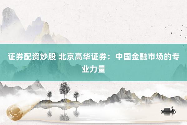 证券配资炒股 北京高华证券：中国金融市场的专业力量