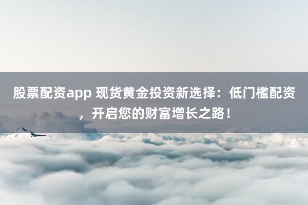 股票配资app 现货黄金投资新选择：低门槛配资，开启您的财富增长之路！