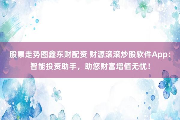 股票走势图鑫东财配资 财源滚滚炒股软件App：智能投资助手，助您财富增值无忧！