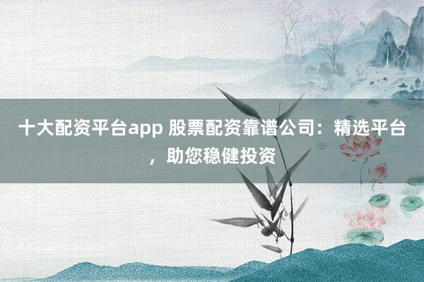 十大配资平台app 股票配资靠谱公司：精选平台，助您稳健投资