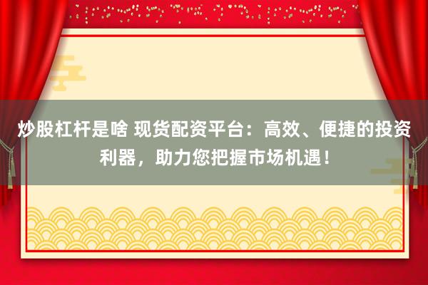 炒股杠杆是啥 现货配资平台：高效、便捷的投资利器，助力您把握市场机遇！