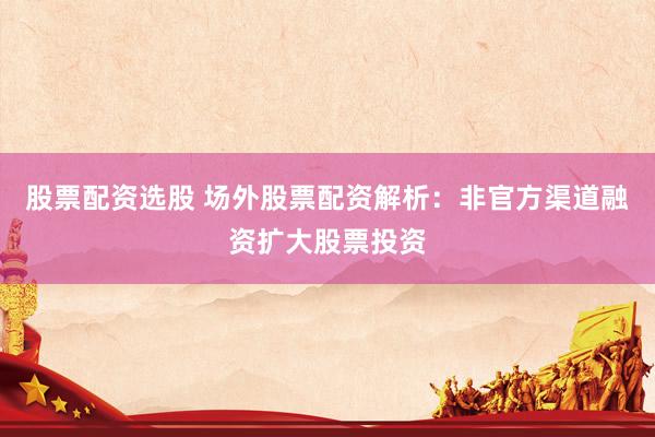 股票配资选股 场外股票配资解析：非官方渠道融资扩大股票投资