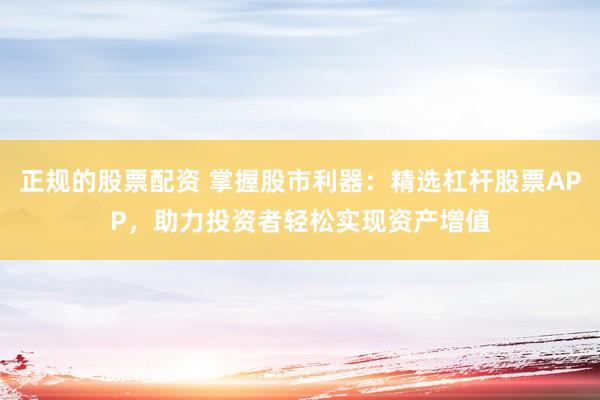 正规的股票配资 掌握股市利器：精选杠杆股票APP，助力投资者轻松实现资产增值