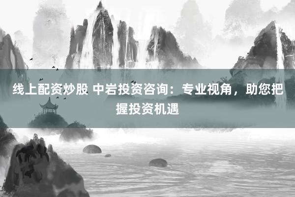 线上配资炒股 中岩投资咨询：专业视角，助您把握投资机遇