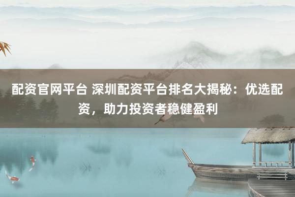 配资官网平台 深圳配资平台排名大揭秘：优选配资，助力投资者稳健盈利