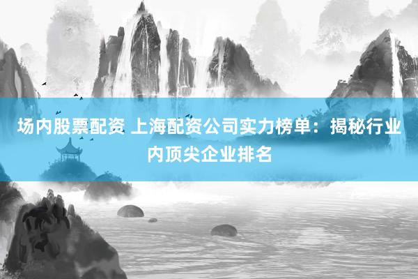 场内股票配资 上海配资公司实力榜单：揭秘行业内顶尖企业排名