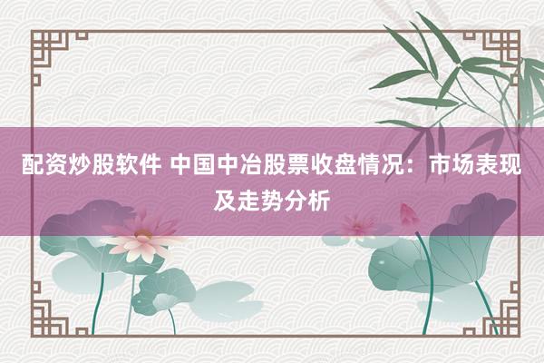 配资炒股软件 中国中冶股票收盘情况：市场表现及走势分析