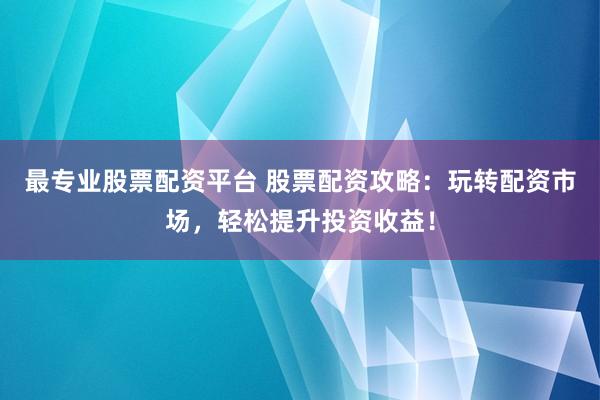 最专业股票配资平台 股票配资攻略：玩转配资市场，轻松提升投资收益！
