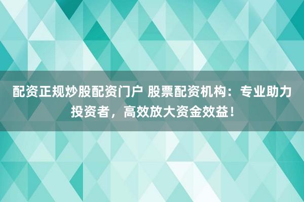 配资正规炒股配资门户 股票配资机构：专业助力投资者，高效放大资金效益！