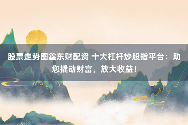 股票走势图鑫东财配资 十大杠杆炒股指平台：助您撬动财富，放大收益！