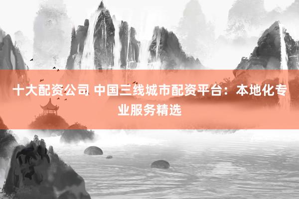 十大配资公司 中国三线城市配资平台：本地化专业服务精选