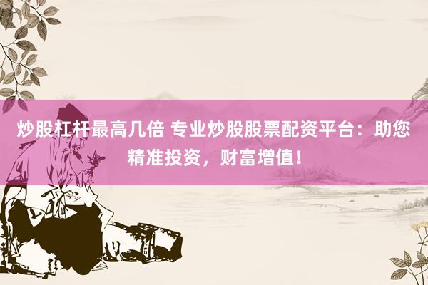 炒股杠杆最高几倍 专业炒股股票配资平台：助您精准投资，财富增值！