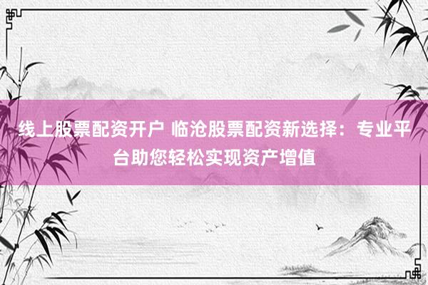 线上股票配资开户 临沧股票配资新选择：专业平台助您轻松实现资产增值