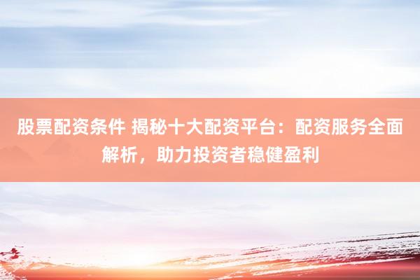 股票配资条件 揭秘十大配资平台：配资服务全面解析，助力投资者稳健盈利