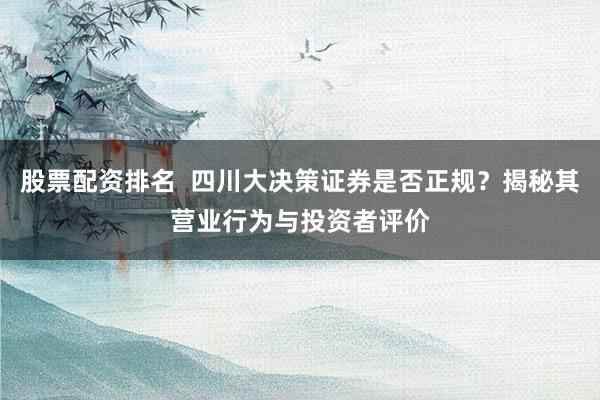 股票配资排名  四川大决策证券是否正规？揭秘其营业行为与投资者评价