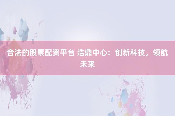 合法的股票配资平台 浩鼎中心：创新科技，领航未来