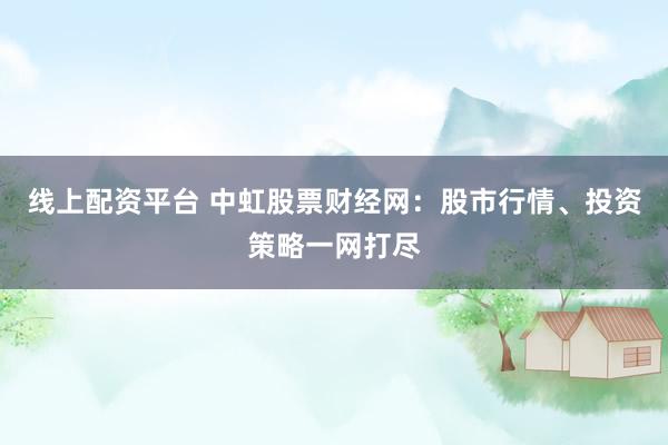 线上配资平台 中虹股票财经网：股市行情、投资策略一网打尽