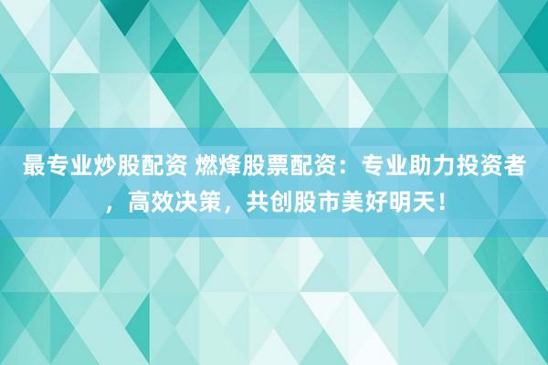 最专业炒股配资 燃烽股票配资：专业助力投资者，高效决策，共创股市美好明天！