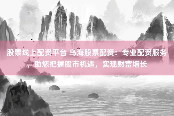 股票线上配资平台 乌海股票配资：专业配资服务，助您把握股市机遇，实现财富增长