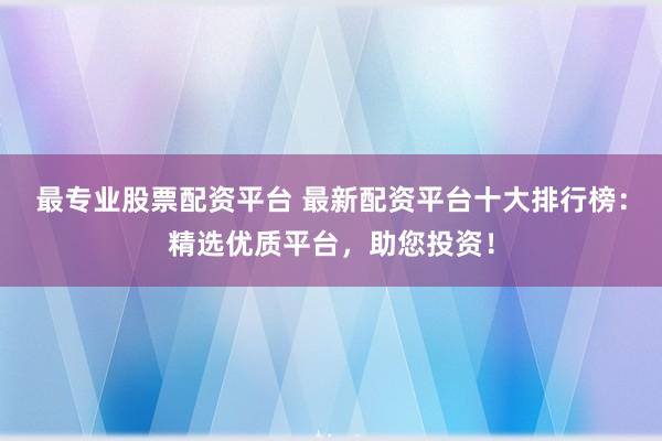 最专业股票配资平台 最新配资平台十大排行榜：精选优质平台，助您投资！