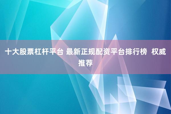 十大股票杠杆平台 最新正规配资平台排行榜  权威推荐