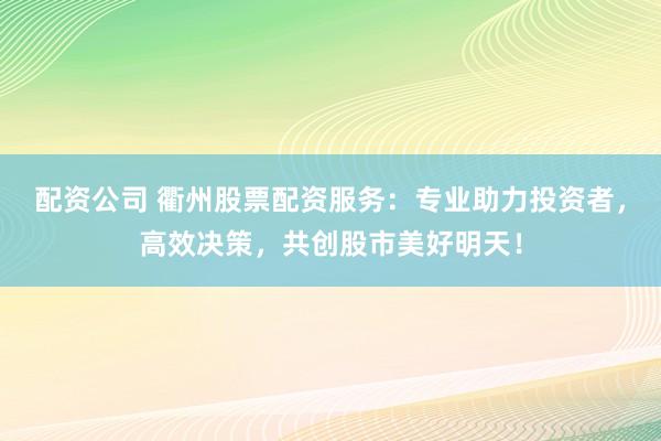配资公司 衢州股票配资服务：专业助力投资者，高效决策，共创股市美好明天！