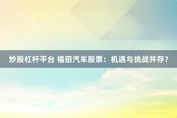 炒股杠杆平台 福田汽车股票：机遇与挑战并存？