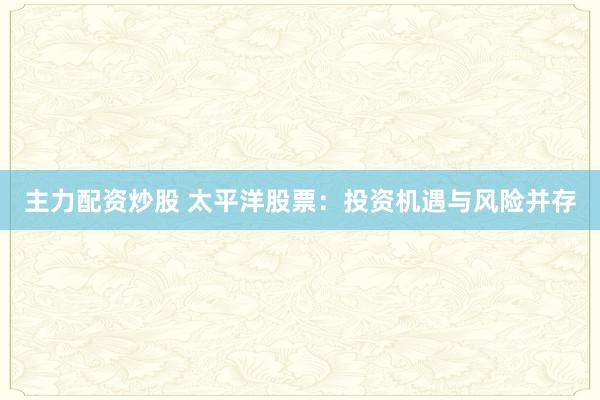 主力配资炒股 太平洋股票：投资机遇与风险并存