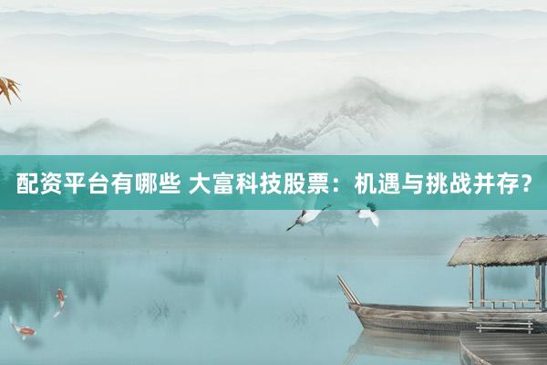 配资平台有哪些 大富科技股票：机遇与挑战并存？