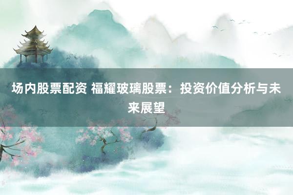 场内股票配资 福耀玻璃股票：投资价值分析与未来展望