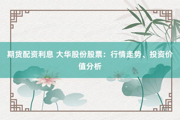 期货配资利息 大华股份股票：行情走势、投资价值分析