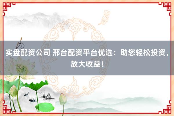 实盘配资公司 邢台配资平台优选：助您轻松投资，放大收益！