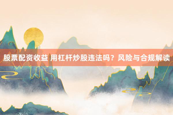 股票配资收益 用杠杆炒股违法吗？风险与合规解读