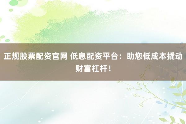 正规股票配资官网 低息配资平台：助您低成本撬动财富杠杆！