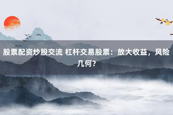 股票配资炒股交流 杠杆交易股票：放大收益，风险几何？