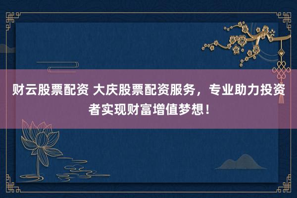 财云股票配资 大庆股票配资服务，专业助力投资者实现财富增值梦想！