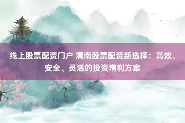 线上股票配资门户 渭南股票配资新选择：高效、安全、灵活的投资增利方案