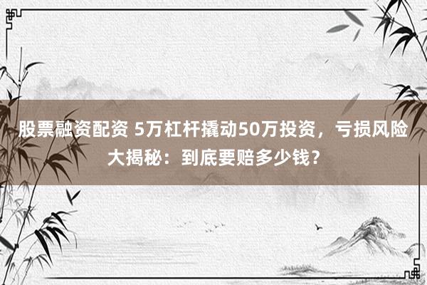 股票融资配资 5万杠杆撬动50万投资，亏损风险大揭秘：到底要赔多少钱？