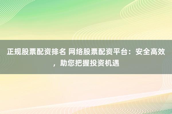 正规股票配资排名 网络股票配资平台：安全高效，助您把握投资机遇