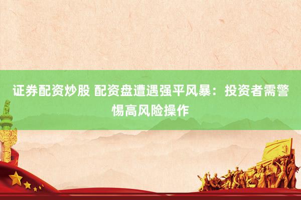证券配资炒股 配资盘遭遇强平风暴：投资者需警惕高风险操作